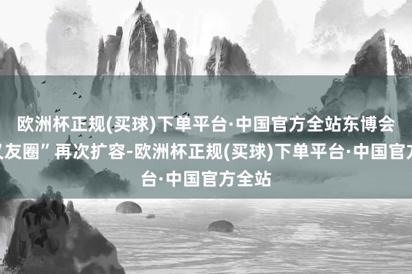 欧洲杯正规(买球)下单平台·中国官方全站东博会“一又友圈”再次扩容-欧洲杯正规(买球)下单平台·中国官方全站