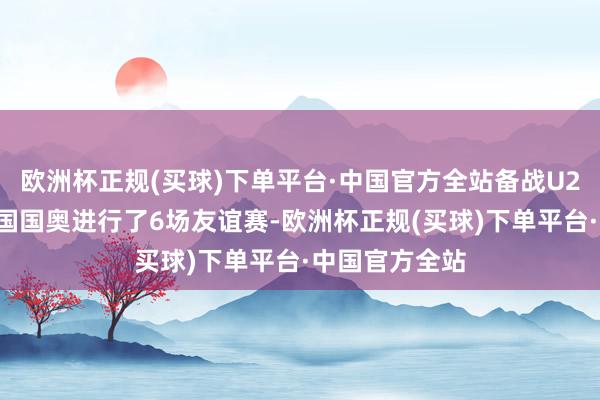 欧洲杯正规(买球)下单平台·中国官方全站备战U23亚洲杯的中国国奥进行了6场友谊赛-欧洲杯正规(买球)下单平台·中国官方全站