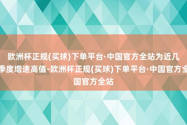 欧洲杯正规(买球)下单平台·中国官方全站为近几年季度增速高值-欧洲杯正规(买球)下单平台·中国官方全站