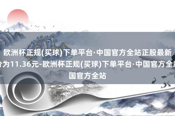 欧洲杯正规(买球)下单平台·中国官方全站正股最新价为11.36元-欧洲杯正规(买球)下单平台·中国官方全站