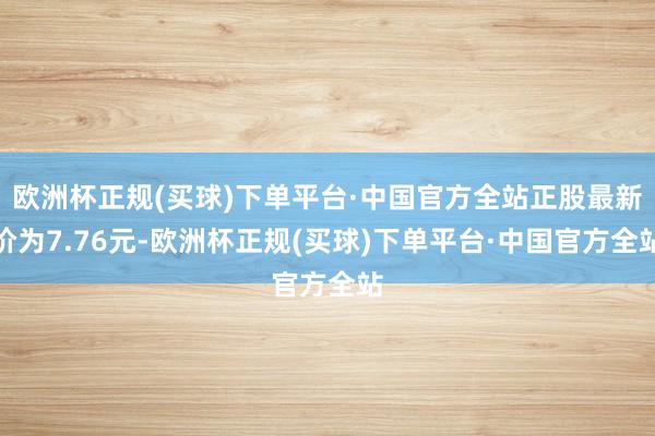 欧洲杯正规(买球)下单平台·中国官方全站正股最新价为7.76元-欧洲杯正规(买球)下单平台·中国官方全站