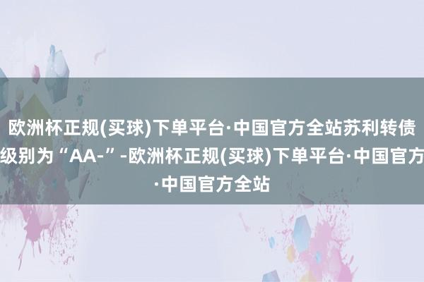 欧洲杯正规(买球)下单平台·中国官方全站苏利转债信用级别为“AA-”-欧洲杯正规(买球)下单平台·中国官方全站