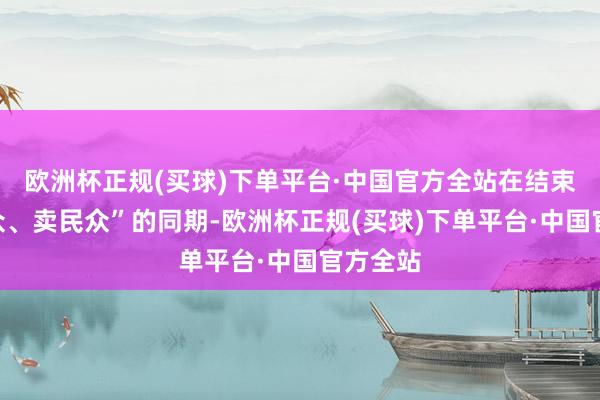 欧洲杯正规(买球)下单平台·中国官方全站在结束“买民众、卖民众”的同期-欧洲杯正规(买球)下单平台·中国官方全站