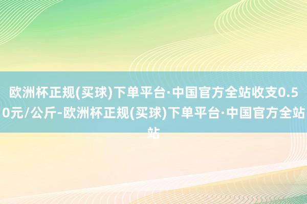 欧洲杯正规(买球)下单平台·中国官方全站收支0.50元/公斤-欧洲杯正规(买球)下单平台·中国官方全站