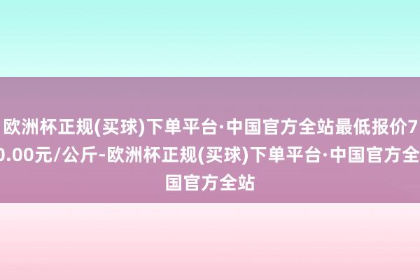 欧洲杯正规(买球)下单平台·中国官方全站最低报价740.00元/公斤-欧洲杯正规(买球)下单平台·中国官方全站