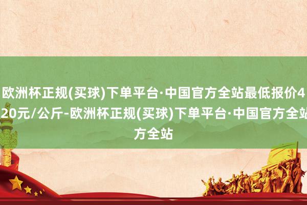 欧洲杯正规(买球)下单平台·中国官方全站最低报价4.20元/公斤-欧洲杯正规(买球)下单平台·中国官方全站