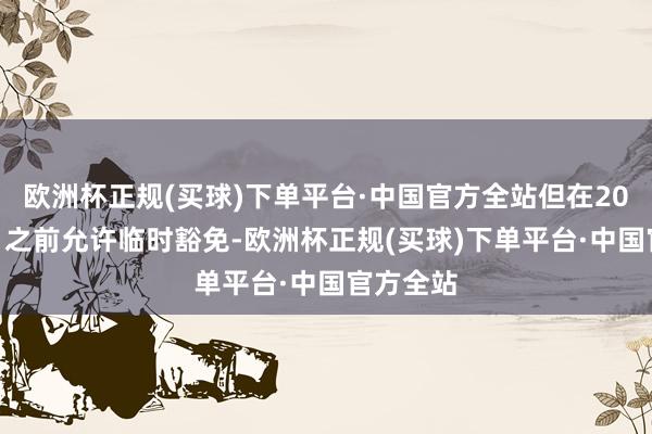 欧洲杯正规(买球)下单平台·中国官方全站但在2028年1月之前允许临时豁免-欧洲杯正规(买球)下单平台·中国官方全站