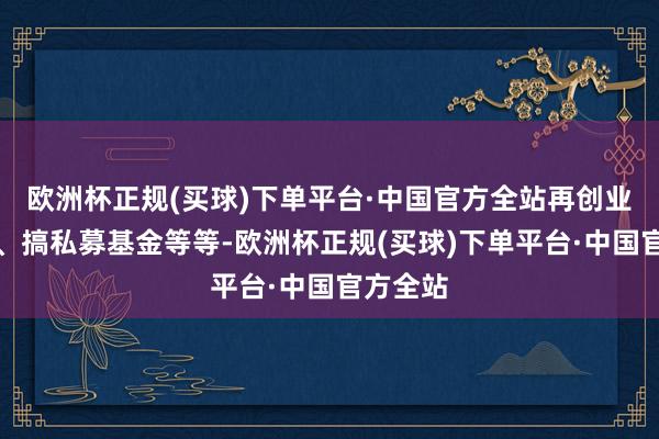 欧洲杯正规(买球)下单平台·中国官方全站再创业办公司、搞私募基金等等-欧洲杯正规(买球)下单平台·中国官方全站