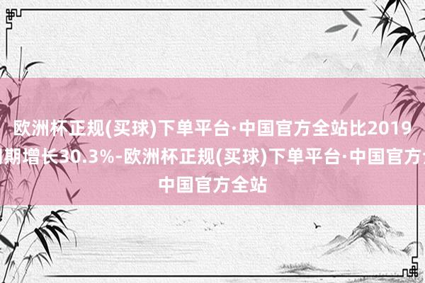 欧洲杯正规(买球)下单平台·中国官方全站比2019年同期增长30.3%-欧洲杯正规(买球)下单平台·中国官方全站