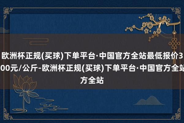 欧洲杯正规(买球)下单平台·中国官方全站最低报价3.00元/公斤-欧洲杯正规(买球)下单平台·中国官方全站