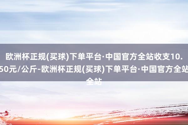 欧洲杯正规(买球)下单平台·中国官方全站收支10.50元/公斤-欧洲杯正规(买球)下单平台·中国官方全站