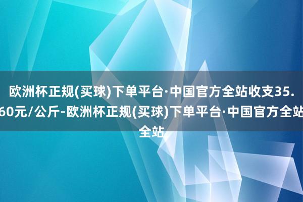 欧洲杯正规(买球)下单平台·中国官方全站收支35.60元/公斤-欧洲杯正规(买球)下单平台·中国官方全站