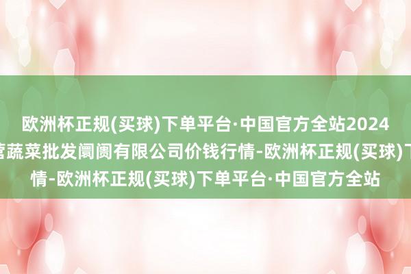 欧洲杯正规(买球)下单平台·中国官方全站2024年5月8日昆明市王旗营蔬菜批发阛阓有限公司价钱行情-欧洲杯正规(买球)下单平台·中国官方全站