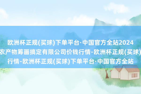 欧洲杯正规(买球)下单平台·中国官方全站2024年5月8日新疆绿珠九鼎农产物筹画搞定有限公司价钱行情-欧洲杯正规(买球)下单平台·中国官方全站