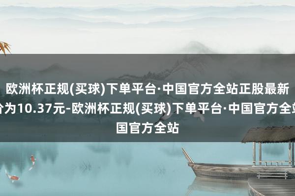 欧洲杯正规(买球)下单平台·中国官方全站正股最新价为10.37元-欧洲杯正规(买球)下单平台·中国官方全站