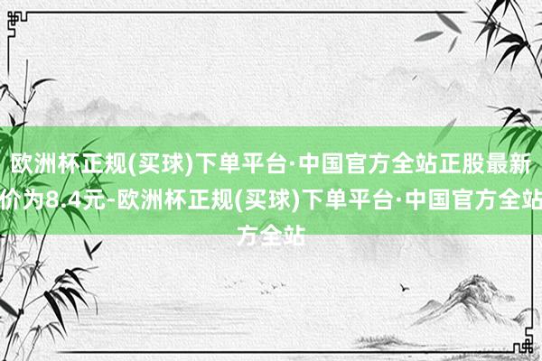 欧洲杯正规(买球)下单平台·中国官方全站正股最新价为8.4元-欧洲杯正规(买球)下单平台·中国官方全站