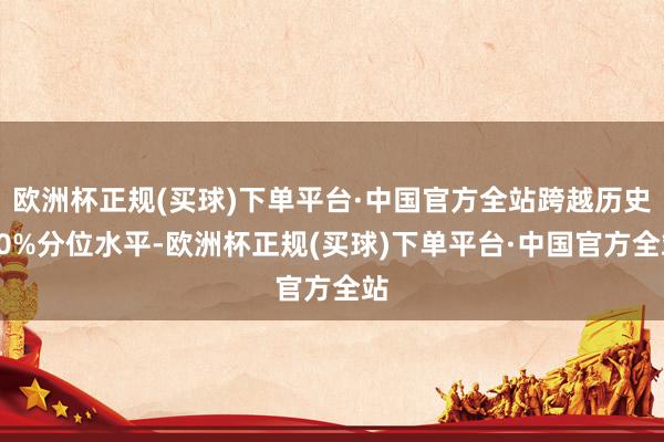 欧洲杯正规(买球)下单平台·中国官方全站跨越历史50%分位水平-欧洲杯正规(买球)下单平台·中国官方全站