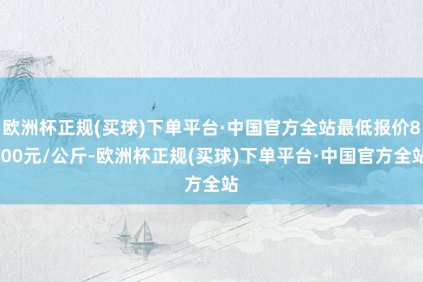 欧洲杯正规(买球)下单平台·中国官方全站最低报价8.00元/公斤-欧洲杯正规(买球)下单平台·中国官方全站