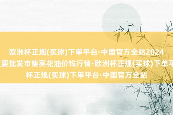 欧洲杯正规(买球)下单平台·中国官方全站2024年5月28日宇宙主要批发市集葵花油价钱行情-欧洲杯正规(买球)下单平台·中国官方全站