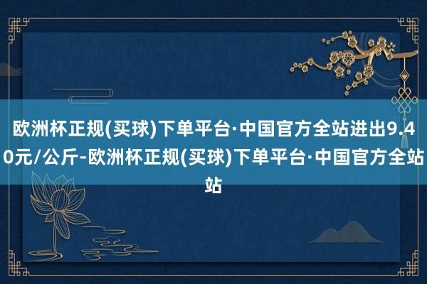 欧洲杯正规(买球)下单平台·中国官方全站进出9.40元/公斤-欧洲杯正规(买球)下单平台·中国官方全站