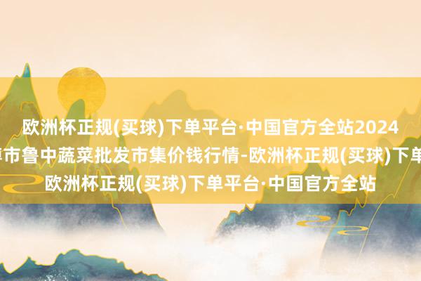 欧洲杯正规(买球)下单平台·中国官方全站2024年5月31日山东淄博市鲁中蔬菜批发市集价钱行情-欧洲杯正规(买球)下单平台·中国官方全站