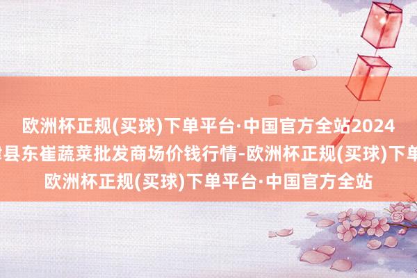 欧洲杯正规(买球)下单平台·中国官方全站2024年5月31日山东宁津县东崔蔬菜批发商场价钱行情-欧洲杯正规(买球)下单平台·中国官方全站