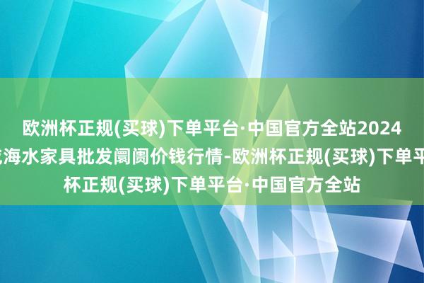 欧洲杯正规(买球)下单平台·中国官方全站2024年5月31日山东威海水家具批发阛阓价钱行情-欧洲杯正规(买球)下单平台·中国官方全站