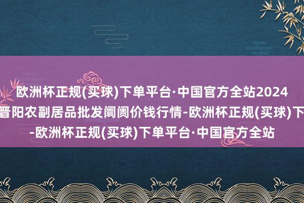 欧洲杯正规(买球)下单平台·中国官方全站2024年6月4日山西汾阳市晋阳农副居品批发阛阓价钱行情-欧洲杯正规(买球)下单平台·中国官方全站