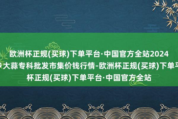 欧洲杯正规(买球)下单平台·中国官方全站2024年6月4日山东金乡大蒜专科批发市集价钱行情-欧洲杯正规(买球)下单平台·中国官方全站