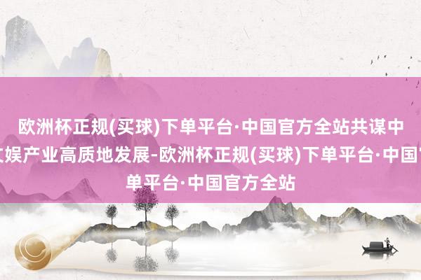 欧洲杯正规(买球)下单平台·中国官方全站共谋中国数字文娱产业高质地发展-欧洲杯正规(买球)下单平台·中国官方全站