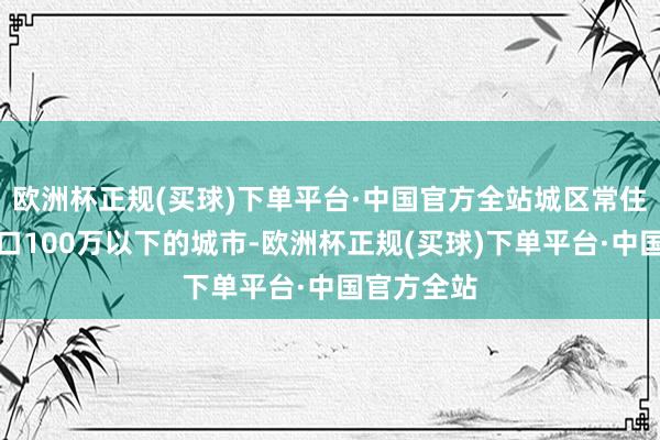 欧洲杯正规(买球)下单平台·中国官方全站城区常住东说念主口100万以下的城市-欧洲杯正规(买球)下单平台·中国官方全站