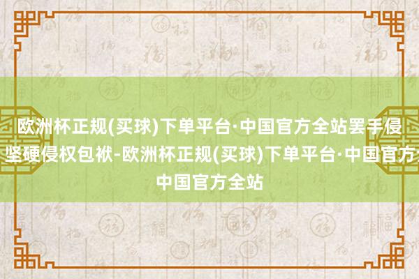 欧洲杯正规(买球)下单平台·中国官方全站罢手侵权、坚硬侵权包袱-欧洲杯正规(买球)下单平台·中国官方全站