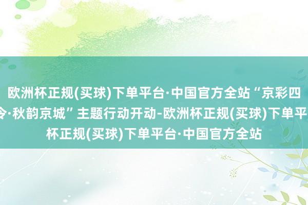 欧洲杯正规(买球)下单平台·中国官方全站“京彩四季”10月“国潮令·秋韵京城”主题行动开动-欧洲杯正规(买球)下单平台·中国官方全站