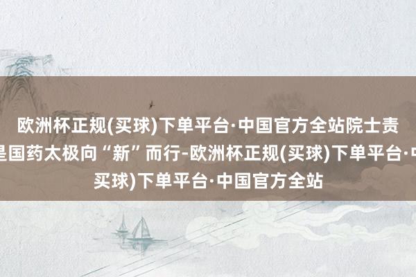 欧洲杯正规(买球)下单平台·中国官方全站院士责任站的建树是国药太极向“新”而行-欧洲杯正规(买球)下单平台·中国官方全站