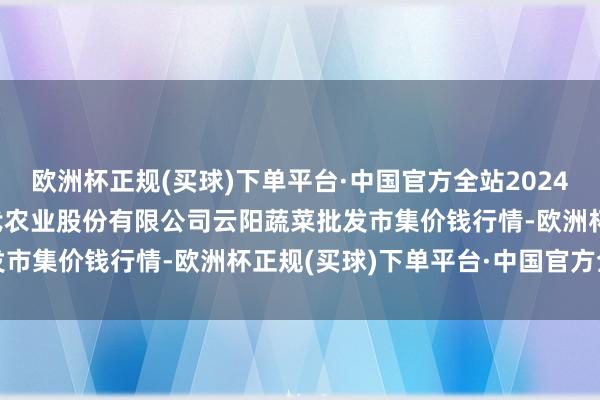 欧洲杯正规(买球)下单平台·中国官方全站2024年9月29日陕西泾云当代农业股份有限公司云阳蔬菜批发市集价钱行情-欧洲杯正规(买球)下单平台·中国官方全站