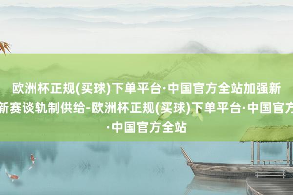 欧洲杯正规(买球)下单平台·中国官方全站加强新限度新赛谈轨制供给-欧洲杯正规(买球)下单平台·中国官方全站