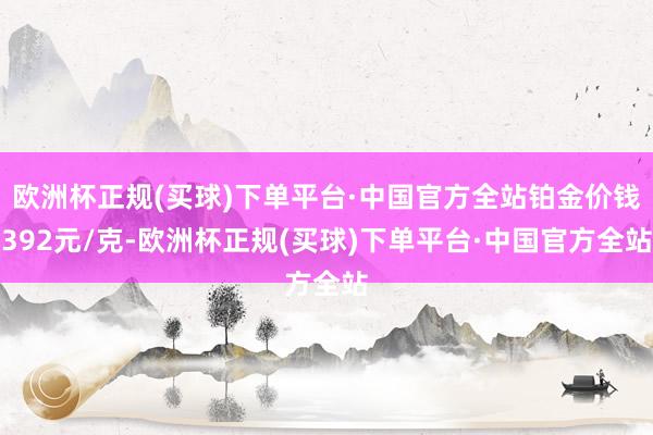 欧洲杯正规(买球)下单平台·中国官方全站铂金价钱392元/克-欧洲杯正规(买球)下单平台·中国官方全站