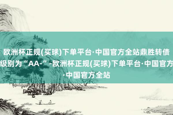 欧洲杯正规(买球)下单平台·中国官方全站鼎胜转债信用级别为“AA-”-欧洲杯正规(买球)下单平台·中国官方全站