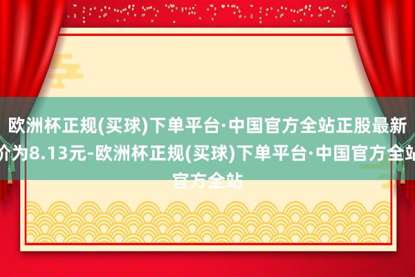 欧洲杯正规(买球)下单平台·中国官方全站正股最新价为8.13元-欧洲杯正规(买球)下单平台·中国官方全站