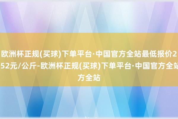 欧洲杯正规(买球)下单平台·中国官方全站最低报价2.52元/公斤-欧洲杯正规(买球)下单平台·中国官方全站