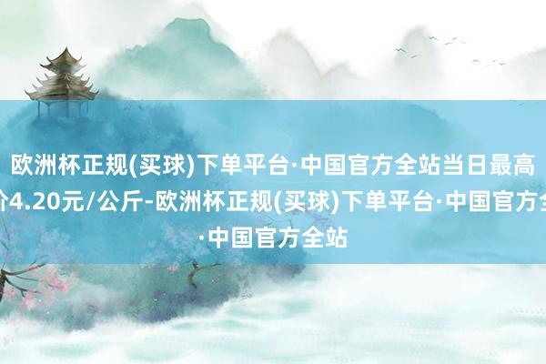 欧洲杯正规(买球)下单平台·中国官方全站当日最高报价4.20元/公斤-欧洲杯正规(买球)下单平台·中国官方全站