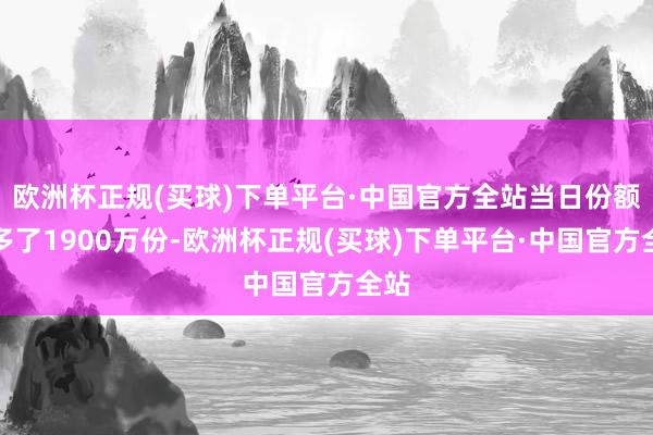 欧洲杯正规(买球)下单平台·中国官方全站当日份额加多了1900万份-欧洲杯正规(买球)下单平台·中国官方全站