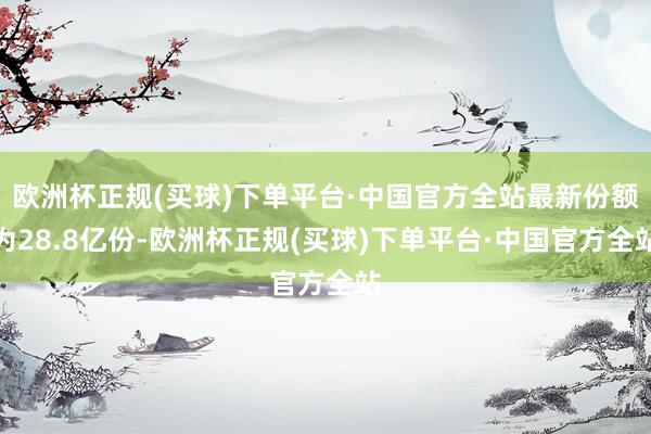 欧洲杯正规(买球)下单平台·中国官方全站最新份额为28.8亿份-欧洲杯正规(买球)下单平台·中国官方全站