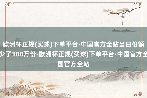 欧洲杯正规(买球)下单平台·中国官方全站当日份额减少了300万份-欧洲杯正规(买球)下单平台·中国官方全站