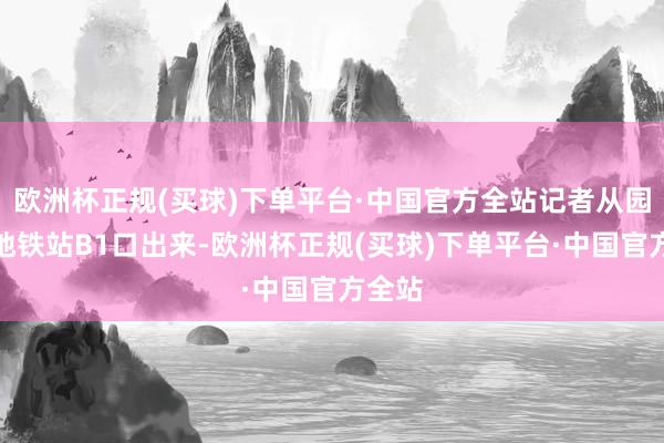 欧洲杯正规(买球)下单平台·中国官方全站记者从园博园地铁站B1口出来-欧洲杯正规(买球)下单平台·中国官方全站