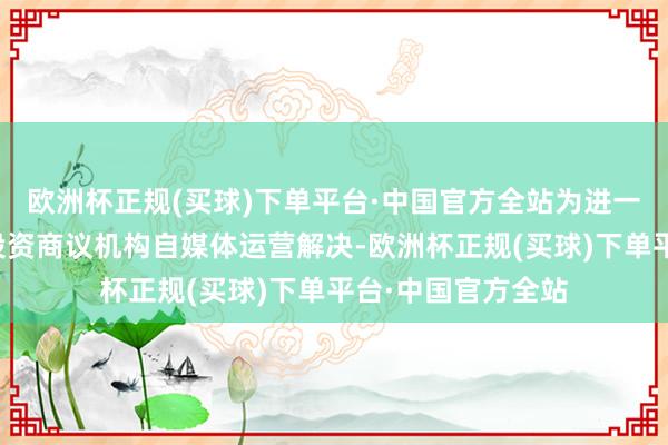 欧洲杯正规(买球)下单平台·中国官方全站为进一步设施辖区证券投资商议机构自媒体运营解决-欧洲杯正规(买球)下单平台·中国官方全站