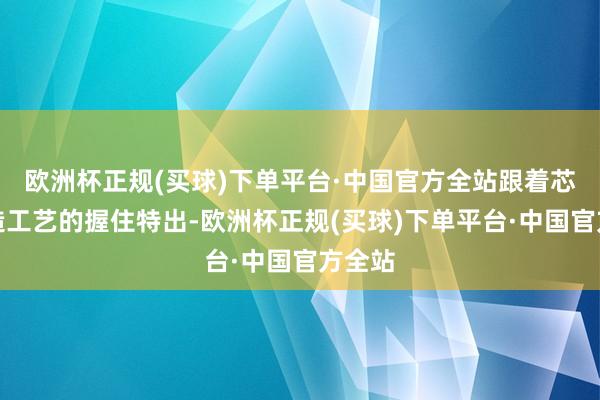 欧洲杯正规(买球)下单平台·中国官方全站跟着芯片制造工艺的握住特出-欧洲杯正规(买球)下单平台·中国官方全站