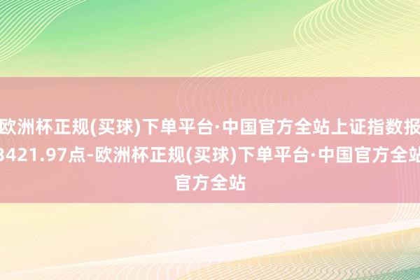 欧洲杯正规(买球)下单平台·中国官方全站上证指数报3421.97点-欧洲杯正规(买球)下单平台·中国官方全站