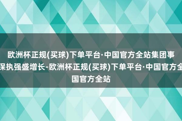 欧洲杯正规(买球)下单平台·中国官方全站集团事迹保执强盛增长-欧洲杯正规(买球)下单平台·中国官方全站