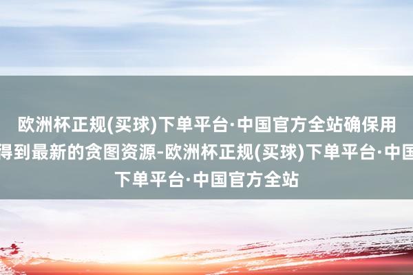 欧洲杯正规(买球)下单平台·中国官方全站确保用户大要赢得到最新的贪图资源-欧洲杯正规(买球)下单平台·中国官方全站